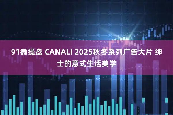 91微操盘 CANALI 2025秋冬系列广告大片 绅士的意式生活美学