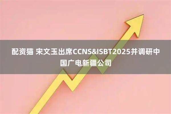 配资猫 宋文玉出席CCNS&ISBT2025并调研中国广电新疆公司