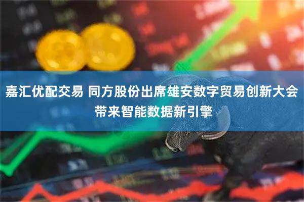 嘉汇优配交易 同方股份出席雄安数字贸易创新大会 带来智能数据新引擎