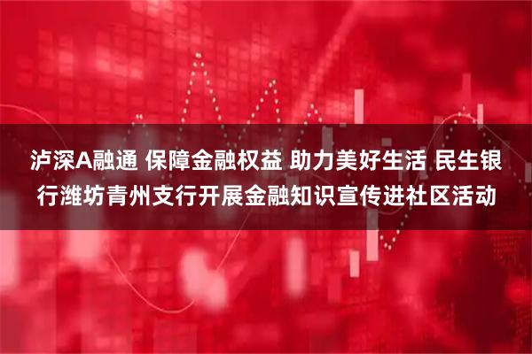 泸深A融通 保障金融权益 助力美好生活 民生银行潍坊青州支行开展金融知识宣传进社区活动