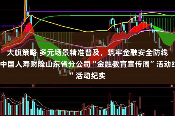 大旗策略 多元场景精准普及，筑牢金融安全防线——中国人寿财险山东省分公司“金融教育宣传周”活动纪实