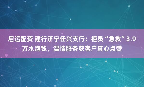 启运配资 建行济宁任兴支行：柜员“急救”3.9万水泡钱，温情服务获客户真心点赞
