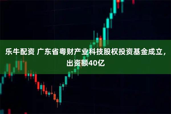 乐牛配资 广东省粤财产业科技股权投资基金成立，出资额40亿