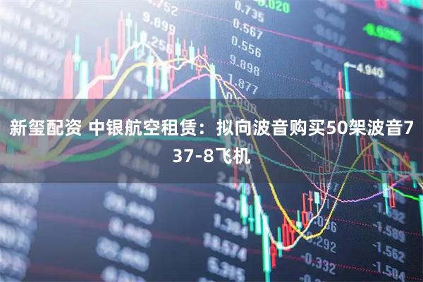 新玺配资 中银航空租赁：拟向波音购买50架波音737-8飞机