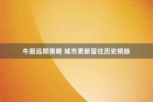 牛股远期策略 城市更新留住历史根脉