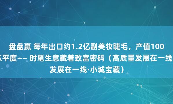 盘盘赢 每年出口约1.2亿副美妆睫毛，产值100亿元，山东平度—— 时髦生意藏着致富密码（高质量发展在一线·小城宝藏）