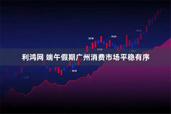 利鸿网 端午假期广州消费市场平稳有序