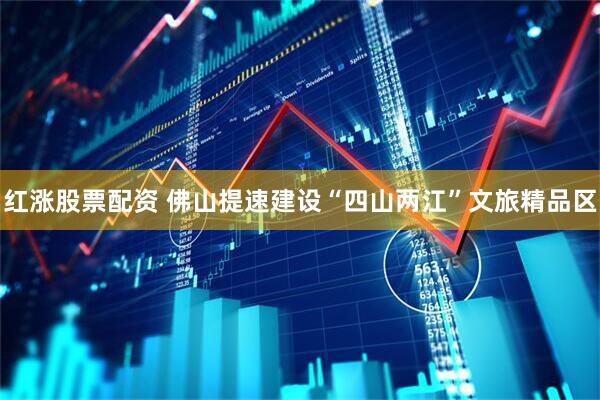 红涨股票配资 佛山提速建设“四山两江”文旅精品区