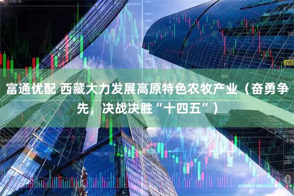 富通优配 西藏大力发展高原特色农牧产业（奋勇争先，决战决胜“十四五”）