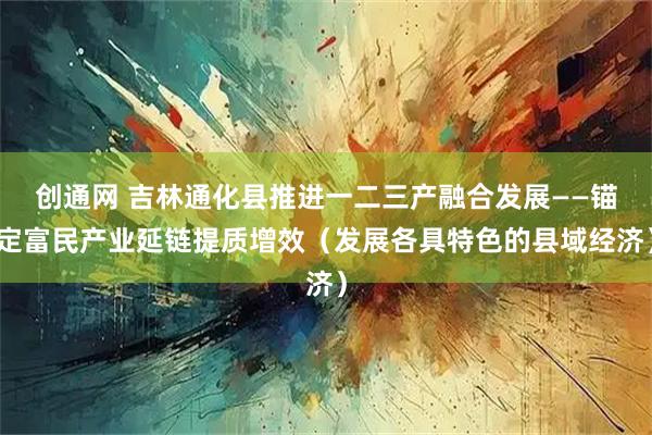 创通网 吉林通化县推进一二三产融合发展——锚定富民产业延链提质增效（发展各具特色的县域经济）