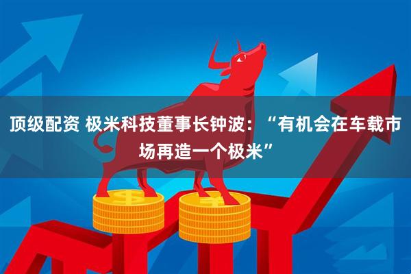 顶级配资 极米科技董事长钟波：“有机会在车载市场再造一个极米”