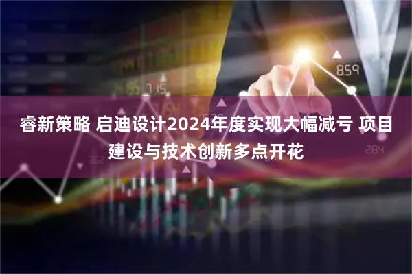 睿新策略 启迪设计2024年度实现大幅减亏 项目建设与技术创新多点开花
