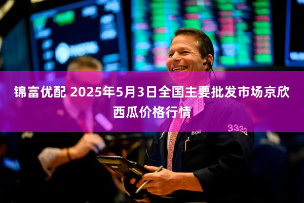 锦富优配 2025年5月3日全国主要批发市场京欣西瓜价格行情