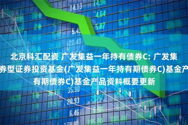 北京科汇配资 广发集益一年持有债券C: 广发集益一年持有期债券型证券投资基金(广发集益一年持有期债券C)基金产品资料概要更新