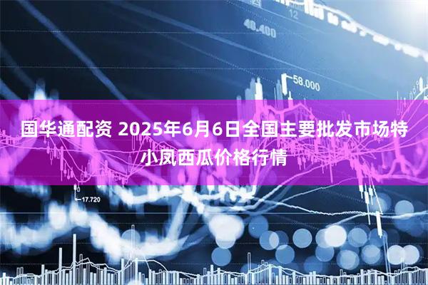 国华通配资 2025年6月6日全国主要批发市场特小凤西瓜价格行情