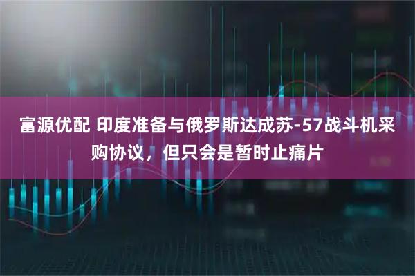 富源优配 印度准备与俄罗斯达成苏-57战斗机采购协议，但只会是暂时止痛片