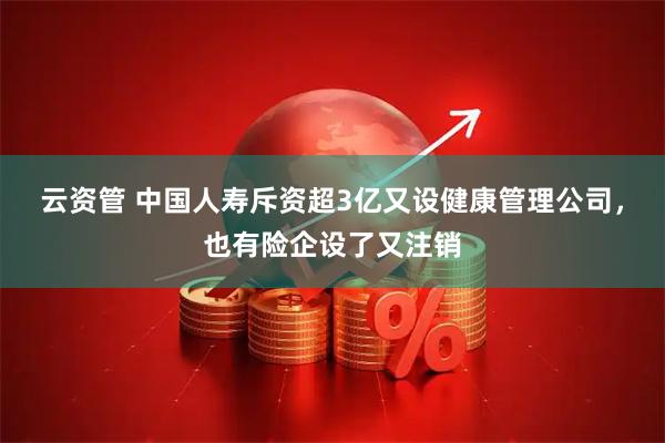 云资管 中国人寿斥资超3亿又设健康管理公司，也有险企设了又注销