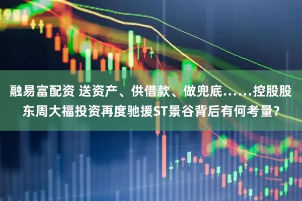 融易富配资 送资产、供借款、做兜底……控股股东周大福投资再度驰援ST景谷背后有何考量？