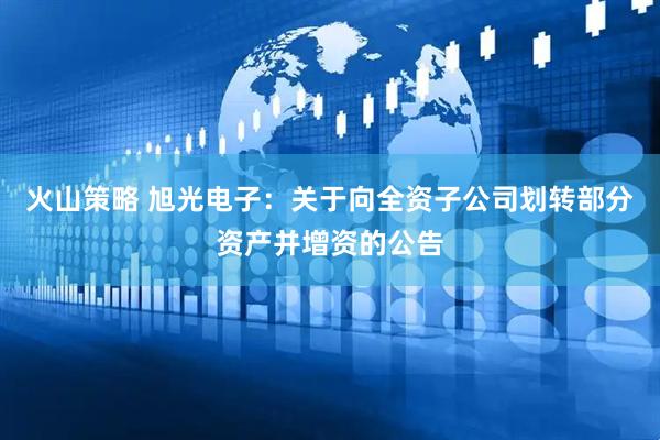 火山策略 旭光电子：关于向全资子公司划转部分资产并增资的公告