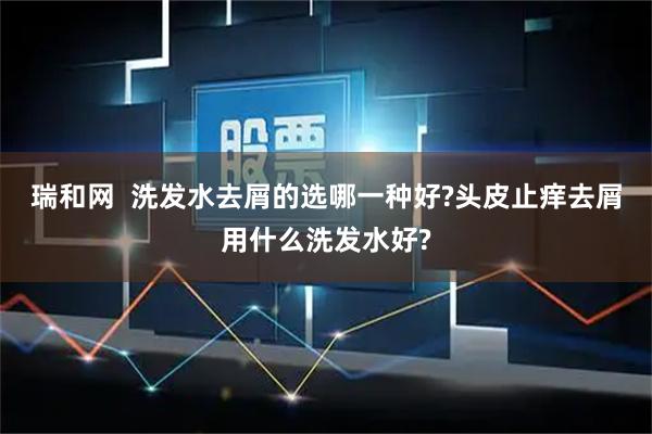 瑞和网  洗发水去屑的选哪一种好?头皮止痒去屑用什么洗发水好?