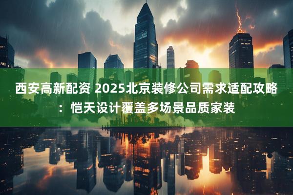 西安高新配资 2025北京装修公司需求适配攻略：恺天设计覆盖多场景品质家装
