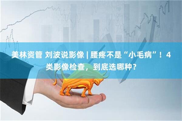 美林资管 刘波说影像 | 腰疼不是“小毛病”！4类影像检查，到底选哪种？