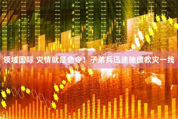 领域国际 灾情就是命令！子弟兵迅速驰援救灾一线