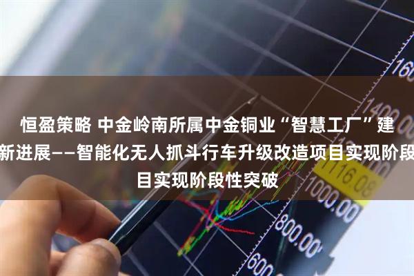 恒盈策略 中金岭南所属中金铜业“智慧工厂”建设取得新进展——智能化无人抓斗行车升级改造项目实现阶段性突破