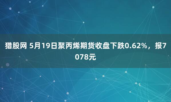 猎股网 5月19日聚丙烯期货收盘下跌0.62%，报7078元