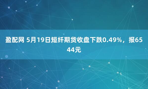 盈配网 5月19日短纤期货收盘下跌0.49%，报6544元