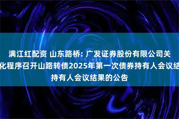 满江红配资 山东路桥: 广发证券股份有限公司关于适用简化程序召开山路转债2025年第一次债券持有人会议结果的公告