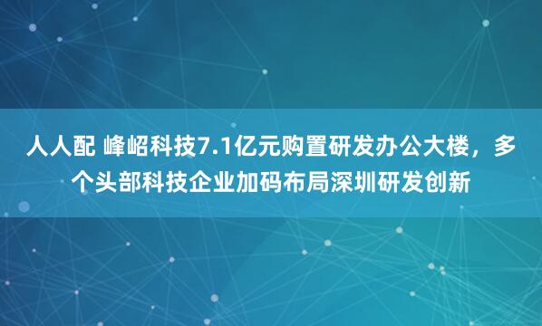 人人配 峰岹科技7.1亿元购置研发办公大楼，多个头部科技企业加码布局深圳研发创新