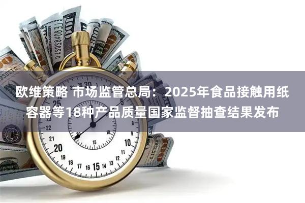 欧维策略 市场监管总局：2025年食品接触用纸容器等18种产品质量国家监督抽查结果发布