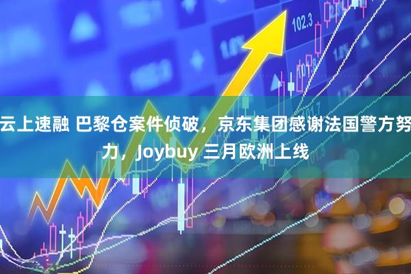 云上速融 巴黎仓案件侦破，京东集团感谢法国警方努力，Joybuy 三月欧洲上线