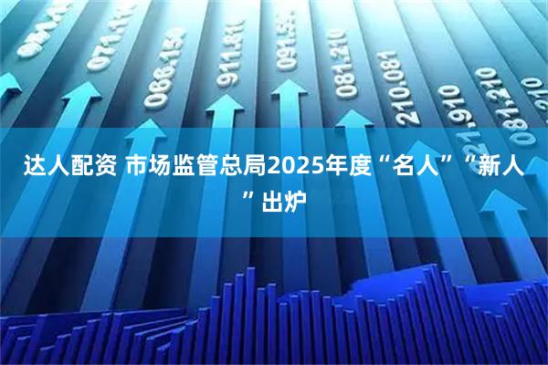 达人配资 市场监管总局2025年度“名人”“新人”出炉