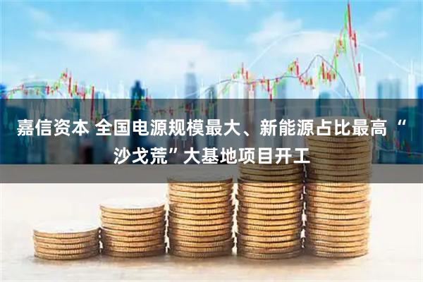 嘉信资本 全国电源规模最大、新能源占比最高 “沙戈荒”大基地项目开工