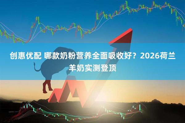 创惠优配 哪款奶粉营养全面吸收好？2026荷兰羊奶实测登顶