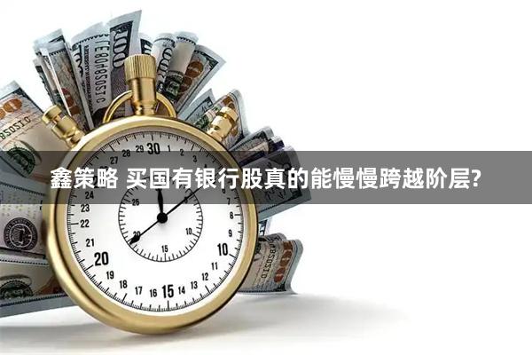 鑫策略 买国有银行股真的能慢慢跨越阶层?