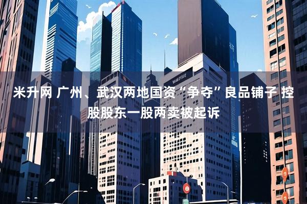 米升网 广州、武汉两地国资“争夺”良品铺子 控股股东一股两卖被起诉