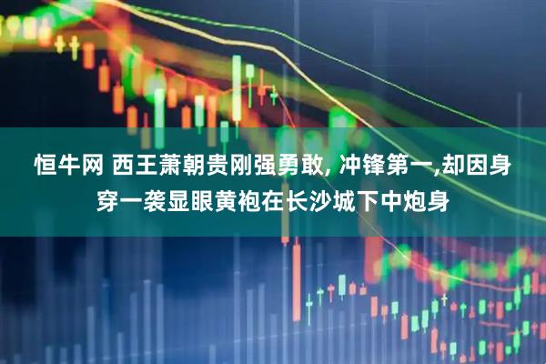 恒牛网 西王萧朝贵刚强勇敢, 冲锋第一,却因身穿一袭显眼黄袍在长沙城下中炮身