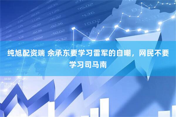 纯旭配资端 余承东要学习雷军的自嘲，网民不要学习司马南