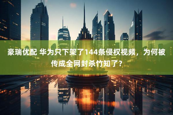 豪瑞优配 华为只下架了144条侵权视频，为何被传成全网封杀竹知了？